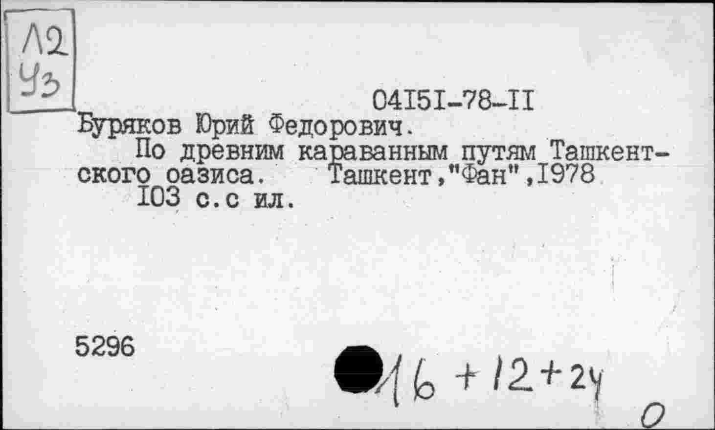 ﻿— — ■—1
Л2
У5
04I5I-78-II
Буряков Юрий Федорович.
По древним караванным путям Ташкентского оазиса. Ташкент,"Фан",1978
ЮЗ с.с ил.
5296
fo + /2+гу